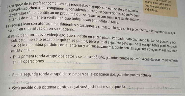 relación de 
_lejanía o cercanía entre 
2. Con apoyo de su profesor comenten sus respuestas al grupo; con el respeto y la atención dos cuerpos, objetos o individuos 
necesaria escuchen a sus compañeros, consideren hacer o no correcciones. Además, cono 
cluyan sobre cómo identifican un problema que se resuelve con suma o resta de enteros. 
para que de esta manera verifiquen que todos hayan entendido el tema. 
3. En parejas lean con atención las siguientes situaciones y contesten lo que se les pide. Escriban las operaciones que 
realicen en cada situación en su cuaderno. 
a) Pedro tiene un nuevo videojuego que consiste en cazar patos. Por cada pato capturado le dan 52 puntos, y por 
cada pato que se le escape le quitan 36 puntos, pero para el siguiente pato que se le escape habrá perdido cinco 
más de lo que había perdido con el anterior y así sucesivamente. Contesten las siguientes preguntas usando sólo 
sumas y restas. 
En la primera ronda atrapó dos patos y se le escapó uno, ¿cuántos puntos obtuvo? Recuerda usar los paréntesis 
en tus operaciones._ 
_ 
Para la segunda ronda atrapó cinco patos y se le escaparon dos, ¿cuántos puntos obtuvo? 
_ 
_ 
¿Será posible que obtenga puntos negativos? Justifiquen su respuesta._ 
_