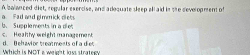 A balanced diet, regular exercise, and adequate sleep all aid in the development of
a. Fad and gimmick diets
b、 Supplements in a diet
c. Healthy weight management
d. Behavior treatments of a diet
Which is NOT a weight loss strategy