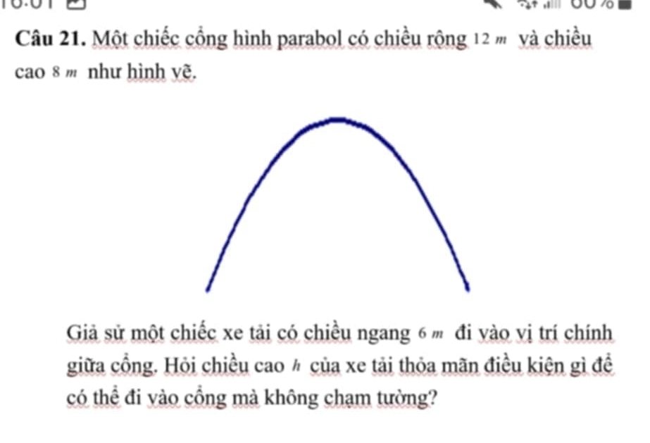 to 
10 
Câu 21. Một chiếc cổng hình parabol có chiều rộng 12 m và chiều 
cao 8 ' như hình yẽ. 
Giả sử một chiếc xe tải có chiều ngang 6 m đi yào vị trí chính 
giữa cổng. Hỏi chiều cao ½ của xe tải thỏa mãn điều kiện gì đề 
có thể đi vào cổng mà không chạm tường?