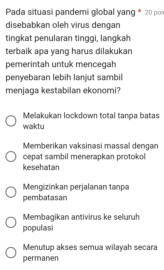 Pada situasi pandemi global yang * 20 poil
disebabkan oleh virus dengan
tingkat penularan tinggi, langkah
terbaik apa yang harus dilakukan
pemerintah untuk mencegah
penyebaran lebih lanjut sambil
menjaga kestabilan ekonomi?
Melakukan lockdown total tanpa batas
waktu
Memberikan vaksinasi massal dengan
cepat sambil menerapkan protokol
kesehatan
Mengizinkan perjalanan tanpa
pembatasan
Membagikan antivirus ke seluruh
populasi
Menutup akses semua wilayah secara
permanen