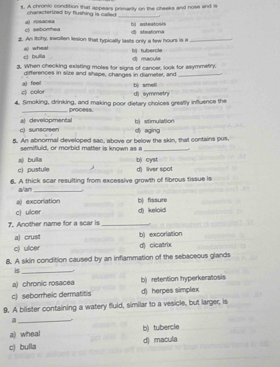 A chronic condition that appears primarily on the cheeks and nose and is
characterized by flushing is called_
a) rosacea
b) asteatosis
c) seborrhea
d) steatoma
2. An itchy, swollen lesion that typically lasts only a few hours is a_
a) wheal b)tubercle
c) bulla
d) macule
3. When checking existing moles for signs of cancer, look for asymmetry,
differences in size and shape, changes in diameter, and_
a) feel
b) smell
c) color d) symmetry
4. Smoking, drinking, and making poor dietary choices greatly influence the
_process.
a) developmental b) stimulation
c) sunscreen d) aging
5. An abnormal developed sac, above or below the skin, that contains pus,
semifluid, or morbid matter is known as a_
a) bulla b) cyst
c) pustule d) liver spot
6. A thick scar resulting from excessive growth of fibrous tissue is
a/an_
a) excoriation b) fissure
c) ulcer d) keloid
7. Another name for a scar is_
a) crust b) excoriation
c) ulcer d) cicatrix
8. A skin condition caused by an inflammation of the sebaceous glands
is_
a) chronic rosacea b) retention hyperkeratosis
c) seborrheic dermatitis d) herpes simplex
9. A blister containing a watery fluid, similar to a vesicle, but larger, is
_a
,
a) wheal b) tubercle
c) bulla d) macula