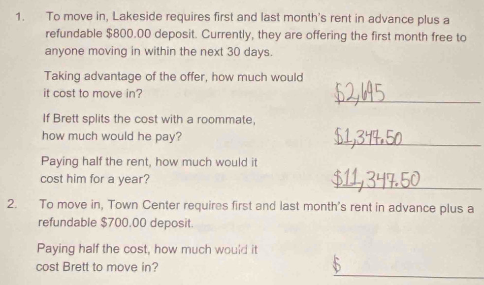 To move in, Lakeside requires first and last month's rent in advance plus a 
refundable $800.00 deposit. Currently, they are offering the first month free to 
anyone moving in within the next 30 days. 
Taking advantage of the offer, how much would 
_ 
it cost to move in? 
If Brett splits the cost with a roommate, 
_ 
how much would he pay? 
Paying half the rent, how much would it 
_ 
cost him for a year? 
2. To move in, Town Center requires first and last month's rent in advance plus a 
refundable $700.00 deposit. 
Paying half the cost, how much would it 
_ 
cost Brett to move in?