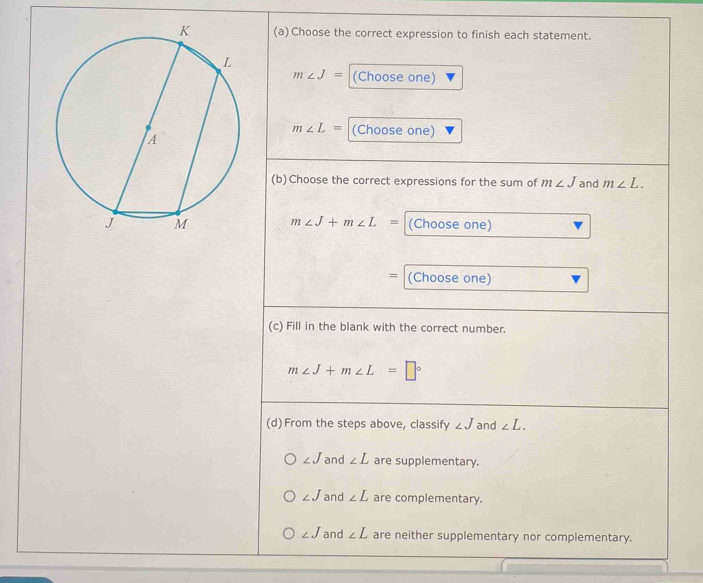 Choose the correct expression to finish each statement.
m∠ J= (Choose one)
m∠ L= (Choose one)
(b) Choose the correct expressions for the sum of m∠ J and m∠ L.
m∠ J+m∠ L= (Choose one)
= (Choose one)
(c) Fill in the blank with the correct number.
m∠ J+m∠ L=□°
(d) From the steps above, classify ∠ J and ∠ L.
∠ J and ∠ L are supplementary.
∠ J and ∠ L are complementary.
∠ J and ∠ L are neither supplementary nor complementary.