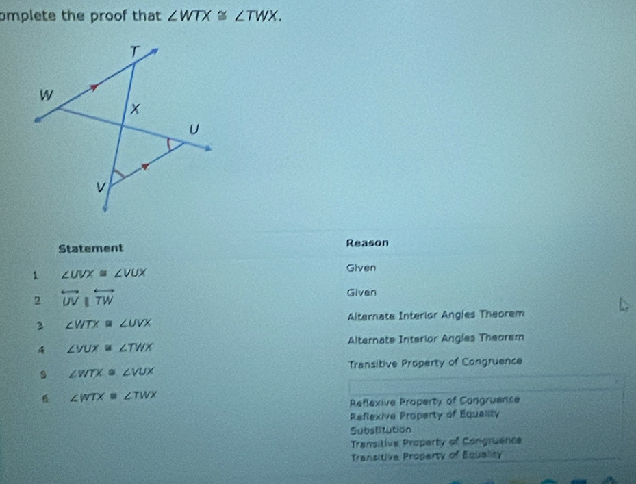 omplete the proof that ∠ WTX≌ ∠ TWX. 
Statement Reason
1 ∠ UVX≌ ∠ VUX
Given
2 overleftrightarrow UVparallel overleftrightarrow TW
Given
Alternate Interior Angles Theorem
3 ∠ VITX≌ ∠ UVX
Alternate Interior Angles Theorem
A ∠ VUX≌ ∠ TWX
Transitive Property of Congruence
∠ WTX≌ ∠ VUX
B ∠ WTX≌ ∠ TWX
Reflexive Property of Congruence
Refexive Property of Equality
Substitution
Transitive Property of Congruence
Transitive Property of Equality