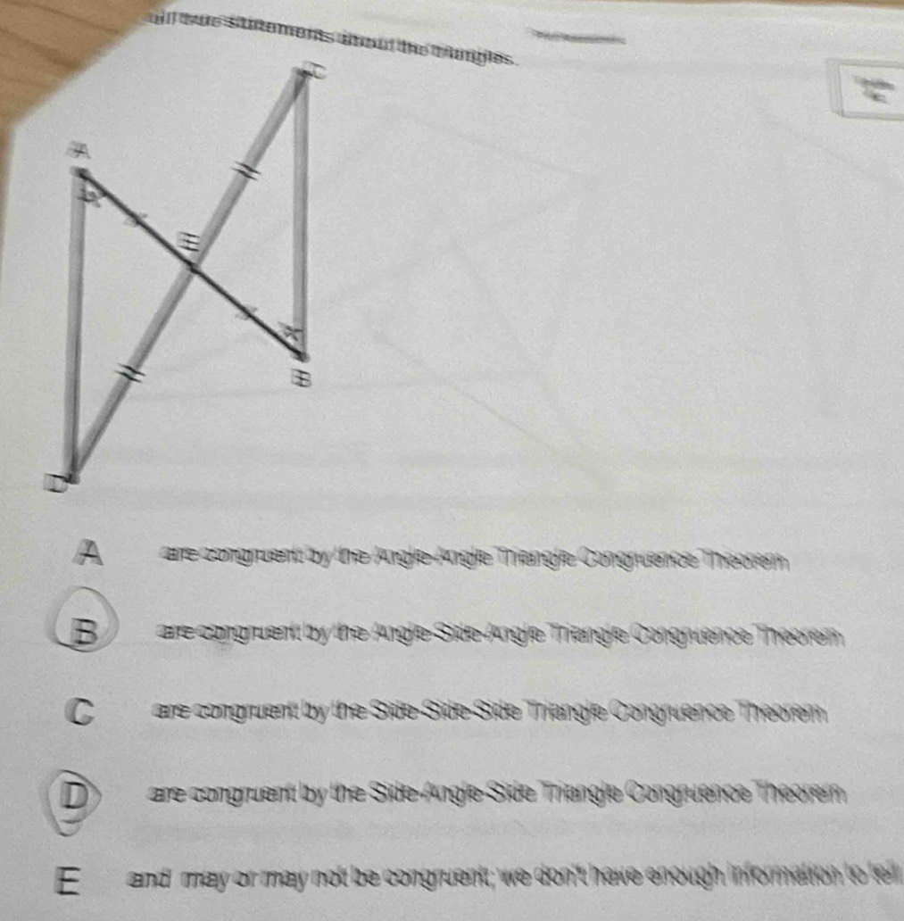 Aare congruent by the AngleAngle Thiengle Congruence Théorém
B ) are congruent by the Angle-Side-Angle Triengle Congruence Theorem
Care congruent by the Side-Side-Side Triangle Congruence Theorem
D) are congruent by the Side-Angle-Side Triangle Congruence Theorer
E and may or may not be congruent; we don't have enough information to lel