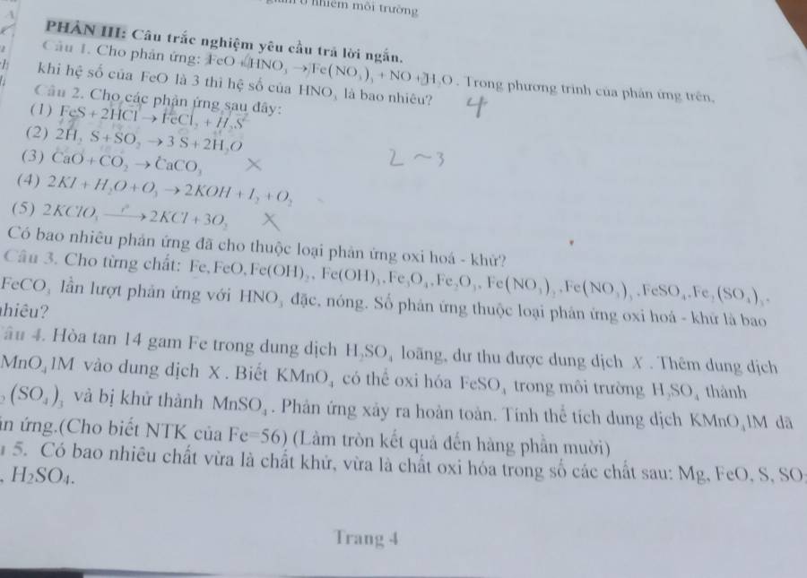 ữ nềm môi trường
A
PHAN III: Câu trắc nghiệm yêu cầu trả lời ngắn.
Câu 1. Cho phân ứng: FeO
L khi hệ số của FeO là 3 thì hệ số của FeO+[HNO_3to ]Fe(NO_3)_+NO+JH_3O HNO_3 là bao nhiêu?
. Trong phương trình của phân ứng trên,
Câu 2. Cho các phận ứng sau đây:
(1) FeS+2HClto FeCl_2+H_2S^(2-)
(2) 2H_2S+SO_2to 3S+2H_2O
(3) CaO+CO_2to CaCO_3
(4) 2KI+H_2O+O_3to 2KOH+I_2+O_2
(5) 2KClO_3to 2KCl+3O_2
Có bao nhiêu phản ứng đã cho thuộc loại phản ứng oxi hoá - khử?
Câu 3. Cho từng chất: Fe,F FeO,Fe(OH)_2,Fe(OH)_3,Fe_3O_4,Fe(NO_3),Fe(NO_3),.FeSO_4.Fe,(SO_4)_3.
FeCO₃ lần lượt phản ứng với HNO₃ đặc, nóng. Số phản ứng thuộc loại phản ứng oxi hoá - khử là bao
hiêu?
âu 4. Hòa tan 14 gam Fe trong dung dịch 1 1,SO loãng, dư thu được dung dịch X . Thêm dung dịch
MnO  1M vào dung dịch X . Biết KMnO_4 có thể oxi hóa FeSO, trong môi trường H,SO thành
(SO_4) và bị khử thành MnSO_4. Phản ứng xảy ra hoàn toàn. Tính thể tích dung dịch KMnO IM đã
in ứng.(Cho biết NTK của Fe=56) (Làm tròn kết quả đến hàng phần mười)
15. Có bao nhiêu chất vừa là chất khử, vừa là chất oxi hóa trong số các chất sau: Mg, FeO, S, SO
H_2SO_4.
Trang 4