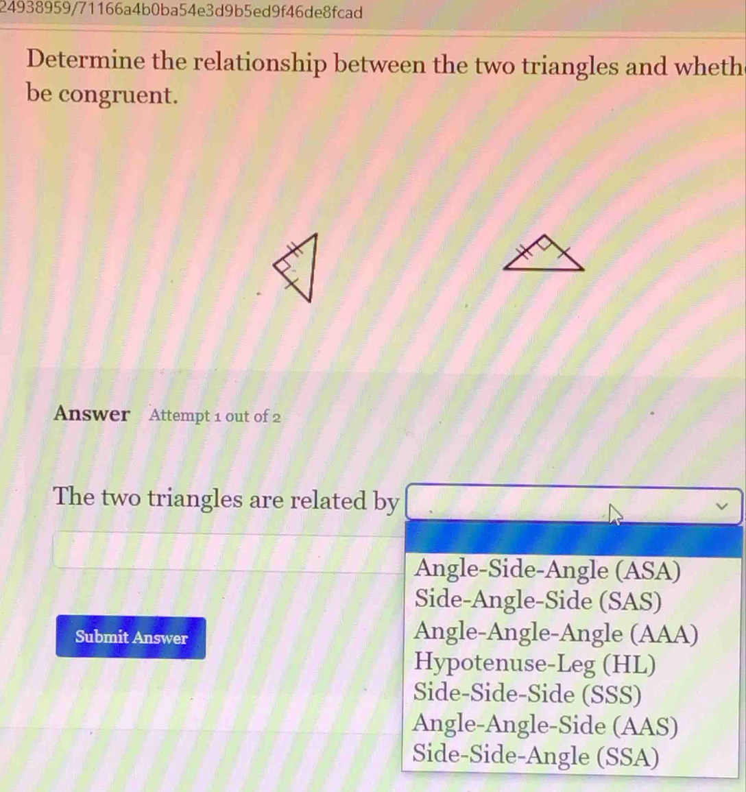 24938959/71166a4b0ba54e3d9b5ed9f46de8fcad
Determine the relationship between the two triangles and wheth
be congruent.
Answer Attempt 1 out of 2
The two triangles are related by
Angle-Side-Angle (ASA)
Side-Angle-Side (SAS)
Submit Answer Angle-Angle-Angle (AAA)
Hypotenuse-Leg (HL)
Side-Side-Side (SSS)
Angle-Angle-Side (AAS)
Side-Side-Angle (SSA)