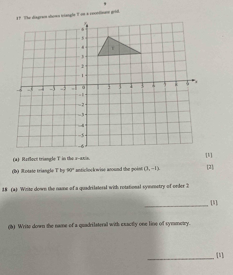 9 
17 The diagram shows triangle T on a coordinate grid. 
(a) Reflect triangle T in the x-axis. [1] 
(b) Rotate triangle T by 90° anticlockwise around the point (3,-1). 
[2] 
18 (a) Write down the name of a quadrilateral with rotational symmetry of order 2 
_[1] 
(b) Write down the name of a quadrilateral with exactly one line of symmetry. 
_[1]