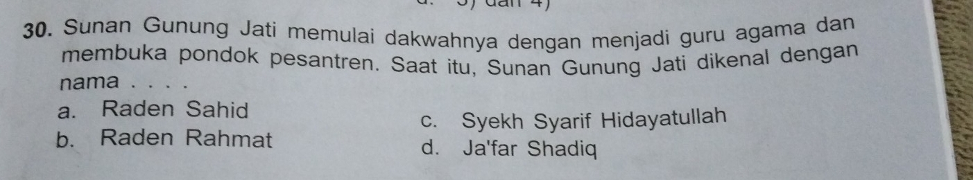 Sunan Gunung Jati memulai dakwahnya dengan menjadi guru agama dan
membuka pondok pesantren. Saat itu, Sunan Gunung Jati dikenal dengan
nama . . . .
a. Raden Sahid
c. Syekh Syarif Hidayatullah
b. Raden Rahmat d. Ja'far Shadiq