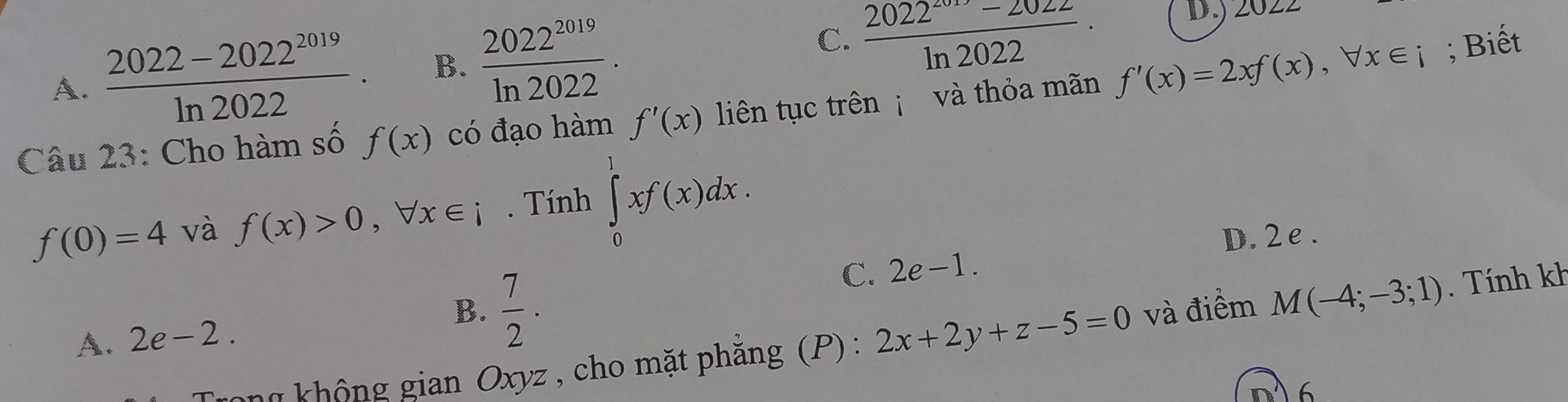 A.  (2022-2022^(2019))/ln 2022 . B.  2022^(2019)/ln 2022 .
C.  (2022^(2017)-2022)/ln 2022 ·
D. ∠ 0∠ 2
Câu 23: Cho hàm số f(x) có đạo hàm f'(x) liên tục trên và thỏa mãn f'(x)=2xf(x), forall x∈ i; Biết
f(0)=4 và f(x)>0, forall x∈ i. Tính ∈tlimits _0^(1xf(x)dx.
C. 2e-1. D. 2 e .
A. 2e-2. B. frac 7)2·
gong không gian Oxyz , cho mặt phẳng (P): 2x+2y+z-5=0 và điểm M(-4;-3;1). Tính kh