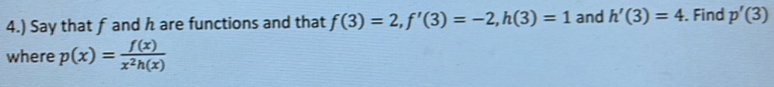 4.) Say that f and h are functions and that f(3)=2, f'(3)=-2, h(3)=1 and h'(3)=4. Find p'(3)
where p(x)= f(x)/x^2h(x) 