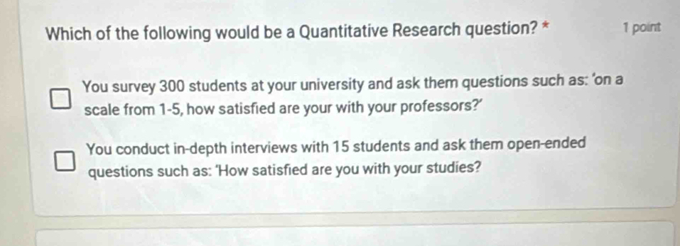 Which of the following would be a Quantitative Research question? * 1 point
You survey 300 students at your university and ask them questions such as: 'on a
scale from 1-5, how satisfied are your with your professors?'
You conduct in-depth interviews with 15 students and ask them open-ended
questions such as: 'How satisfied are you with your studies?