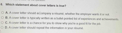 Which statement about cover letters is true?
A. A cover letter should accompany a résumé, whether the employer wants it or not.
B. A cover letter is typically written as a bullet-pointed list of experiences and achievements.
C. A cover letter is a chance for you to show why you're a good fit for the job.
D. A cover letter should repeat the information in your résumé.