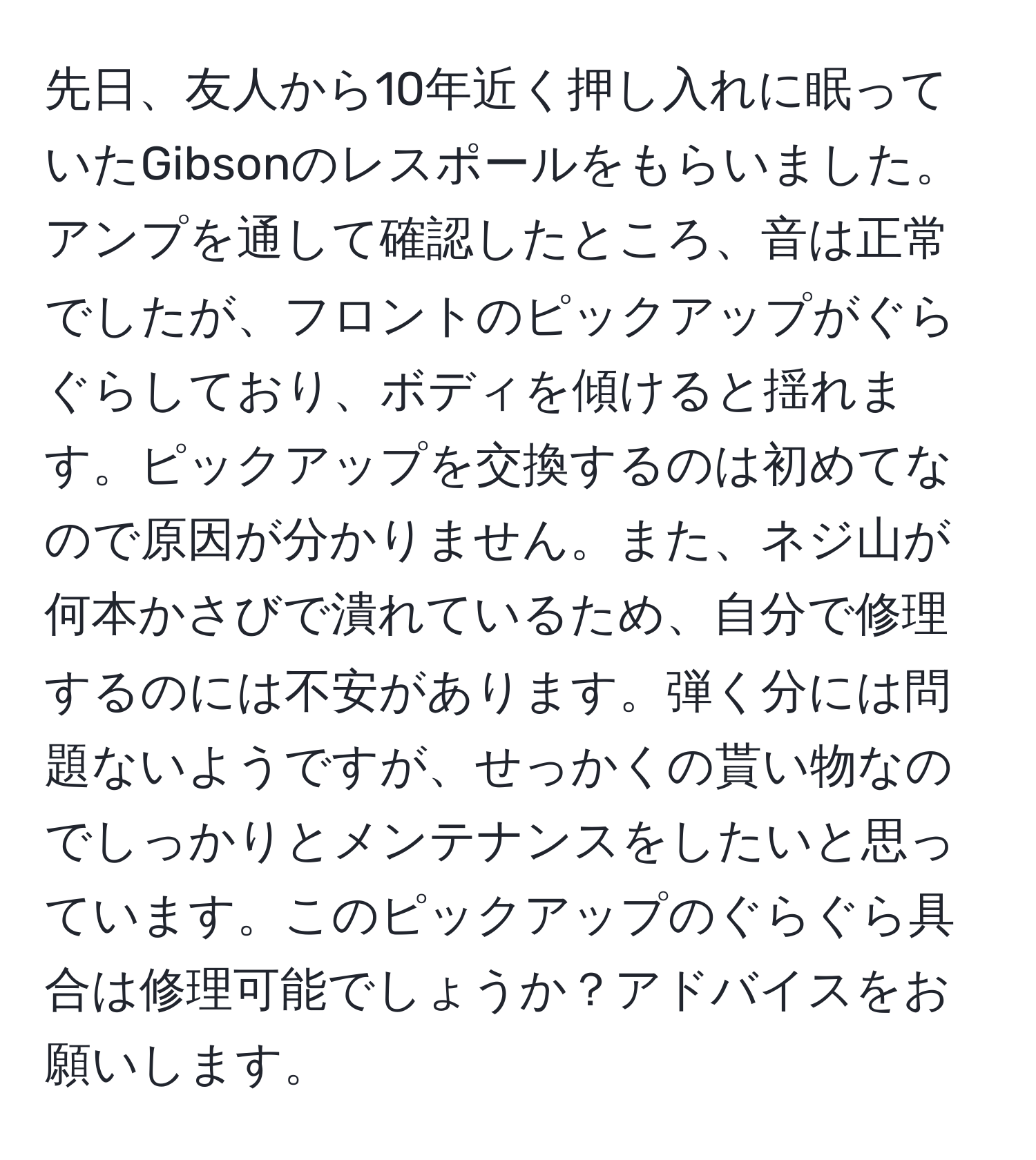 先日、友人から10年近く押し入れに眠っていたGibsonのレスポールをもらいました。アンプを通して確認したところ、音は正常でしたが、フロントのピックアップがぐらぐらしており、ボディを傾けると揺れます。ピックアップを交換するのは初めてなので原因が分かりません。また、ネジ山が何本かさびで潰れているため、自分で修理するのには不安があります。弾く分には問題ないようですが、せっかくの貰い物なのでしっかりとメンテナンスをしたいと思っています。このピックアップのぐらぐら具合は修理可能でしょうか？アドバイスをお願いします。