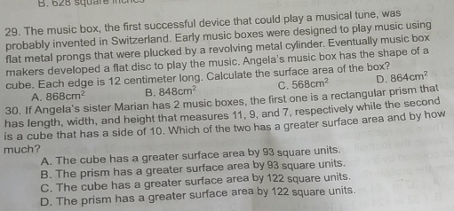 628 square it
29. The music box, the first successful device that could play a musical tune, was
probably invented in Switzerland. Early music boxes were designed to play music using
flat metal prongs that were plucked by a revolving metal cylinder. Eventually music box
makers developed a flat disc to play the music. Angela's music box has the shape of a
cube. Each edge is 12 centimeter long. Calculate the surface area of the box?
A. 868cm^2 B. 848cm^2 C. 568cm^2 D. 864cm^2
30. If Angela's sister Marian has 2 music boxes, the first one is a rectangular prism that
has length, width, and height that measures 11, 9, and 7, respectively while the second
is a cube that has a side of 10. Which of the two has a greater surface area and by how
much?
A. The cube has a greater surface area by 93 square units.
B. The prism has a greater surface area by 93 square units.
C. The cube has a greater surface area by 122 square units.
D. The prism has a greater surface area by 122 square units.