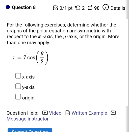 > 2 Z 98 Details
For the following exercises, determine whether the
graphs of the polar equation are symmetric with
respect to the x -axis, the y -axis, or the origin. More
than one may apply.
r=7cos ( θ /2 )
x-axis
y-axis
origin
Question Help: Video Written Example
Message instructor