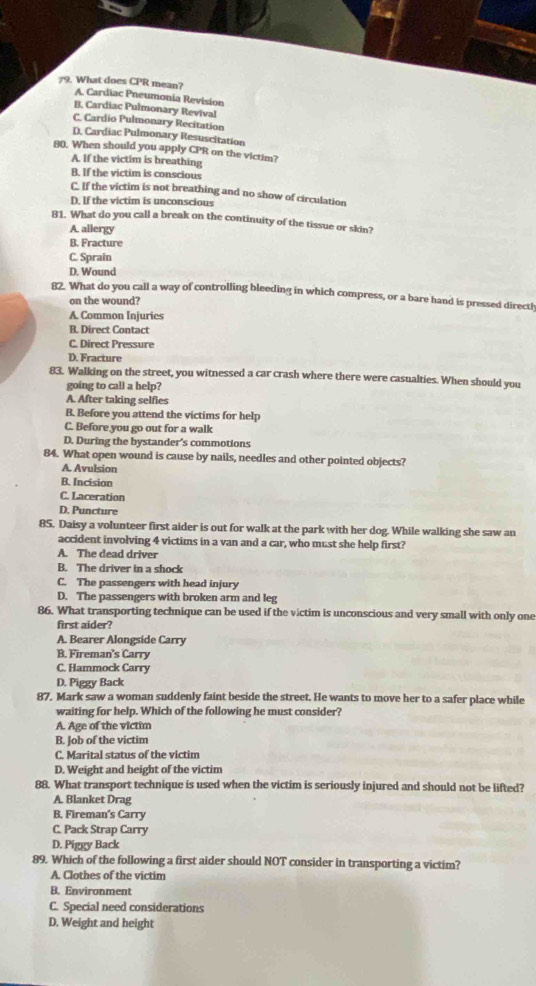 What does CPR mean? A. Cardiac Pneumonia Revision
B. Cardiac Pulmonary Revival
C. Cardio Pulmonary Recitation
D. Cardiac Pulmonary Resuscitation
80. When should you apply CPR on the victim?
A. If the victim is breathing
B. If the victim is conscious
C. If the victim is not breathing and no show of circulation
D. If the victim is unconscious
81. What do you call a break on the continuity of the tissue or skin?
A. allergy
B. Fracture
C. Sprain
D. Wound
82. What do you call a way of controlling bleeding in which compress, or a bare hand is pressed direct!
on the wound?
A. Common Injuries
B. Direct Contact
C. Direct Pressure
D. Fracture
83. Walking on the street, you witnessed a car crash where there were casualties. When should you
going to call a help?
A. After taking selfies
B. Before you attend the victims for help
C. Before you go out for a walk
D. During the bystander's commotions
84. What open wound is cause by nails, needles and other pointed objects?
A. Avulsion
B. Incision
C. Laceration
D. Puncture
85. Daisy a volunteer first aider is out for walk at the park with her dog. While walking she saw an
accident involving 4 victims in a van and a car, who must she help first?
A. The dead driver
B. The driver in a shock
C. The passengers with head injury
D. The passengers with broken arm and leg
86. What transporting technique can be used if the victim is unconscious and very small with only one
first aider?
A. Bearer Alongside Carry
B. Fireman's Carry
C. Hammock Carry
D. Piggy Back
87. Mark saw a woman suddenly faint beside the street. He wants to move her to a safer place while
waiting for help. Which of the following he must consider?
A. Age of the victim
B. Job of the victim
C. Marital status of the victim
D. Weight and height of the victim
88. What transport technique is used when the victim is seriously injured and should not be lifted?
A. Blanket Drag
B. Fireman’s Carry
C. Pack Strap Carry
D. Piggy Back
89. Which of the following a first aider should NOT consider in transporting a victim?
A. Clothes of the victim
B. Environment
C. Special need considerations
D. Weight and height