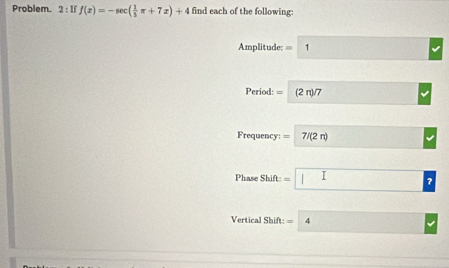 Problem. 2 : If f(x)=-sec ( 1/5 π +7x)+4 find each of the following: 
Amplitude: = 1 frac □  □ 
Period: = (2 π)/7
Frequency: =| 7/(2π )
Phase Shift: =□ 
Vertical Shift: =4
frac 