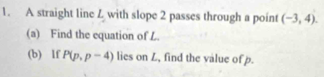 A straight line Z with slope 2 passes through a point (-3,4). 
(a) Find the equation of L. 
(b) lf P(p,p-4) lies on L, find the value of p.