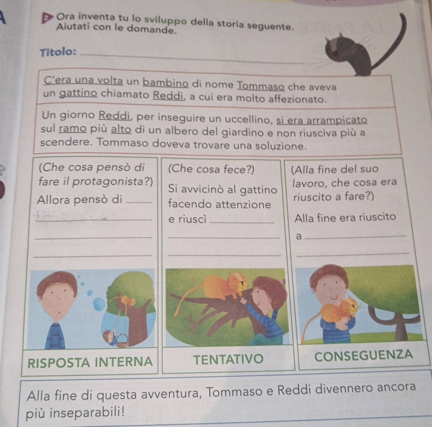 Ora inventa tu lo sviluppo della storia seguente. 
Aiutati con le domande. 
Titolo:_ 
C’era una volta un bambino di nome Tommaso che aveva 
un gattino chiamato Reddi, a cui era molto affezionato. 
Un giorno Reddi, per inseguire un uccellino, si era arrampicato 
sul ramo più alto di un albero del giardino e non riusciva più a 
scendere. Tommaso doveva trovare una soluzione. 
(Che cosa pensò di (Che cosa fece?) (Alla fine del suo 
fare il protagonista?) Si avvicinò al gattino 
lavoro, che cosa era 
riuscito a fare?) 
Allora pensò di _facendo attenzione 
_e riuscì _Alla fine era riuscito 
_ 
_ 
_a 
__ 
_ 
RISPOSTA INTERNA TENTATIVO CONSEG 
Alla fine di questa avventura, Tommaso e Reddi divennero ancora 
più inseparabili!