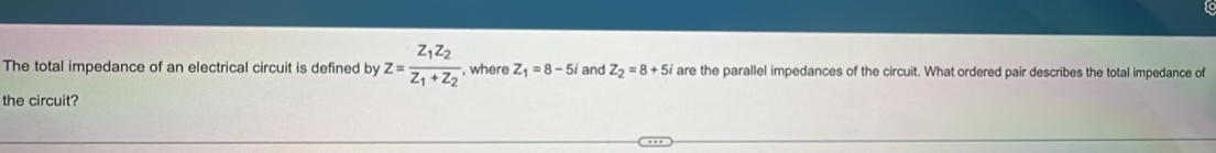 The total impedance of an electrical circuit is defined by z=frac z_1z_2z_1+z_2 , where Z_1=8-5i and Z_2=8+5i are the parallel impedances of the circuit. What ordered pair describes the total impedance of
the circuit?