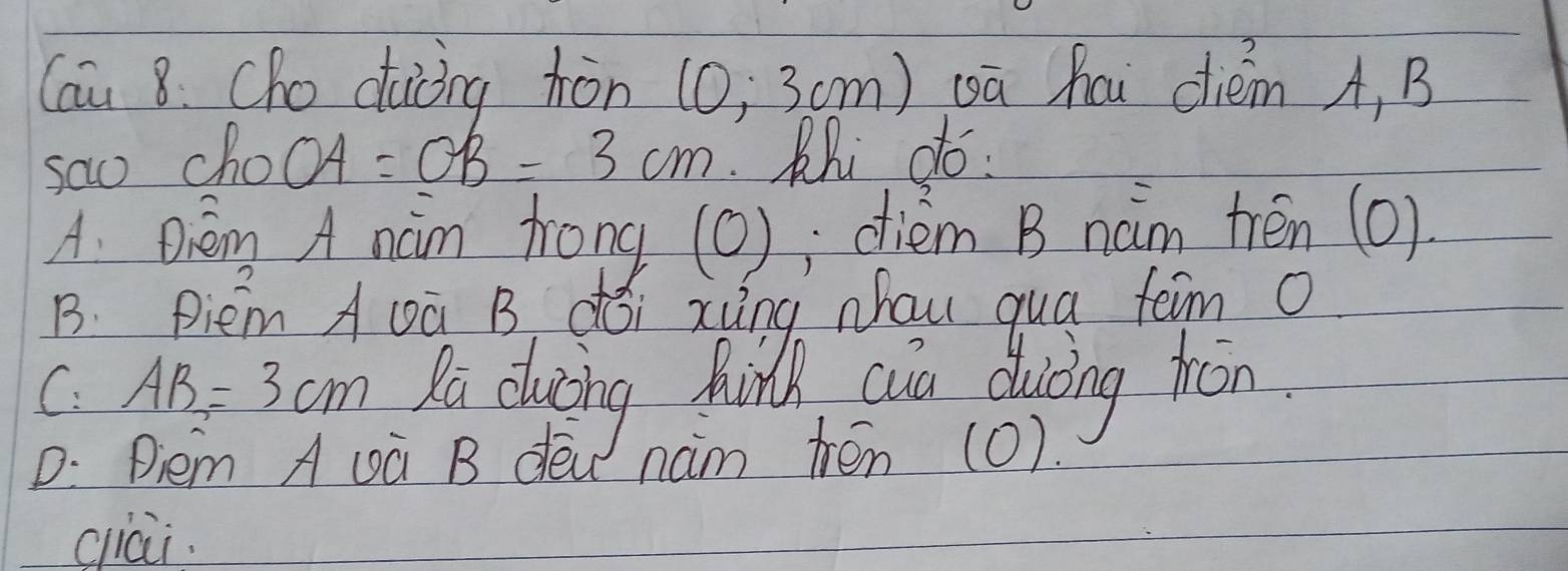 Cau 8. Cho daòng hòn (0; 3cm) wā hai diém A, B
sao chooA =OB=3cm Rhi do
A. Dèm A nàm frong (0); diém B nam trén (0)
B. Piem A vū B dói xing Nhau qua tem 0
C. AB=3cm Ra duzing Aind aia duing fron
D: Diem A uà B dew nam ten (0).
ciai.