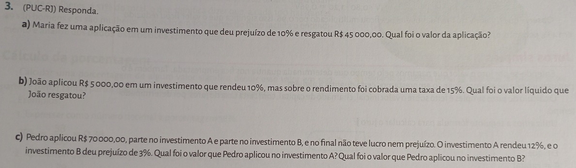 (PUC-RJ) Responda. 
a) Maria fez uma aplicação em um investimento que deu prejuízo de 10% e resgatou R$ 45 000,00. Qual foi o valor da aplicação? 
b) João aplicou R$ 5000,00 em um investimento que rendeu 10%, mas sobre o rendimento foi cobrada uma taxa de 15%. Qual foi o valor líquido que 
João resgatou? 
c) Pedro aplicou R$ 70 000,00, parte no investimento A e parte no investimento B, e no final não teve lucro nem prejuízo. O investimento A rendeu 12%, e o 
investimento B deu prejuízo de 3%. Qual foi o valor que Pedro aplicou no investimento A? Qual foi o valor que Pedro aplicou no investimento B?