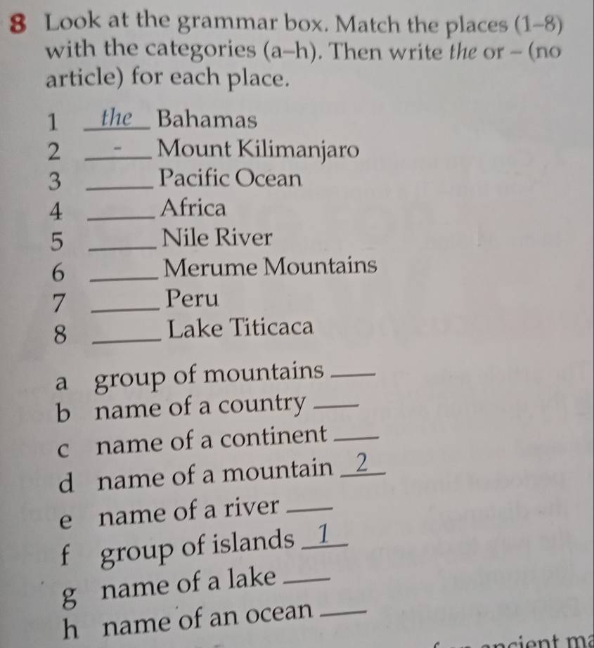 Look at the grammar box. Match the places (1-8) 
with the categories (a-h). Then write the or - (no 
article) for each place. 
1 _the Bahamas 
2 _Mount Kilimanjaro 
3 _Pacific Ocean 
4 _Africa 
5 _Nile River 
_6 
Merume Mountains 
7 _Peru 
_8 
Lake Titicaca 
a group of mountains_ 
b name of a country_ 
c name of a continent_ 
d name of a mountain _2_ 
e name of a river_ 
f group of islands __1 
g name of a lake_ 
h name of an ocean_