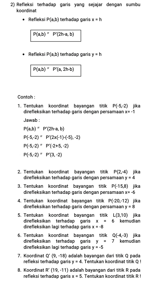 Refleksi terhadap garis yang sejajar dengan sumbu
koordinat
Refleksi P(a,b) terhadap garis x=h
P(a,b)'' P'(2h-a,b)
Refleksi P(a,b) terhadap garis y=h
P(a,b)''P'(a,2h-b)
Contoh :
1. Tentukan koordinat bayangan titik P(-5,-2) jika
direfleksikan terhadap garis dengan persamaan x=-1
Jawab :
P(a,b)''P'(2h-a,b)
P(-5,-2)''P'(2x(-1)-(-5),-2)
P(-5,-2)''P'(-2+5,-2)
P(-5,-2)''P'(3,-2)
2. Tentukan koordinat bayangan titik P(2,-4) jika
direfleksikan terhadap garis dengan persamaan y=4
3. Tentukan koordinat bayangan titik P(-15,8) jika
direfleksikan terhadap garis dengan persamaan x=-6
4. Tentukan koordinat bayangan titik P(-20,-12) jika
direfleksikan terhadap garis dengan persamaan y=8
5. Tentukan koordinat bayangan titik L(3,10) jika
direfleksikan terhadap garis x=6 kemudian
direfleksikan lagi terhadap garis x=-8
6. Tentukan koordinat bayangan titik Q(-4,-3) jika
direfleksikan terhadap garis y=7 kemudian
direfleksikan lagi terhadap garis y=-5
7. Koordinat Q'(9,-18) adalah bayangan dari titik Q pada
refleksi terhadap garis y=4. Tentukan koordinat titik Q !
8. Koordinat R'(19,-11) adalah bayangan dari titik R pada
refleksi terhadap garis x=5. Tentukan koordinat titik R !