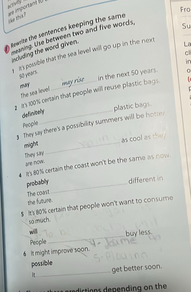 activity. 
Fro 
like this? re imortnt 
a Rewrite the sentences keeping the same 
meaning. Use between two and five words 
Su 
including the word given. 
cli 
It's possible that the sea level will go up in the nex 
La 
in
50 years. 
in the next 50 years. 
may 
The sea level 
2 It's 100% certain that people will reuse plastic bags. 
plastic bags. 
definitely 
People 
3 They say there's a possibility summers will be hotter. 
as cool as they 
might_ 
They say 
are now. 
4 It's 80% certain the coast won't be the same as now. 
probably_ 
different in 
The coast 
the future. 
5 It's 80% certain that people won’t want to consume 
so much. 
will 
People_ buy less. 
6 It might improve soon. 
_ 
possible 
get better soon. 
It 
aredictions depending on the