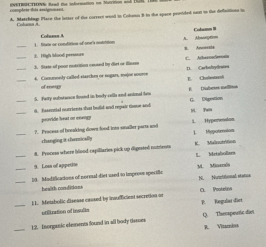 INSTRUCTIONS: Read the information on Nutrition and Diets. The
complete this assignment.
A. Matching: Place the letter of the correct word in Column B in the space provided next to the definitions in
Column A.
Column B
Column A
_1. State or condition of one's mutrition A. Absorption
2. High blood pressure B. Anorexia
__3. State of poor nutrition caused by diet or illness C. Atherosclerosis
_4. Commonly called starches or sugars, major source D. Carbohydrates
E. Cholesterol
of energy
_5. Fatty substance found in body cells and animal fats F Diabetes mellitus
G. Digestion
_6. Essential nutrients that build and repair tissue and
provide heat or energy H. Fats
_7. Process of breaking down food into smaller parts and I. Hypertension
changing it chemically J. Hypotension
8. Process where blood capillaries pick up digested nutrients K. Malnutrition
_9. Loss of appetite L. Metabolism
M. Minerals
_10. Modifications of normal diet used to improve specific
health conditions N. Nutritional status
O. Proteins
_11. Metabolic disease caused by insufficient secretion or
utilization of insulin P. Regular diet
_12. Inorganic elements found in all body tissues Q. Therapeutic diet
R. Vitamins