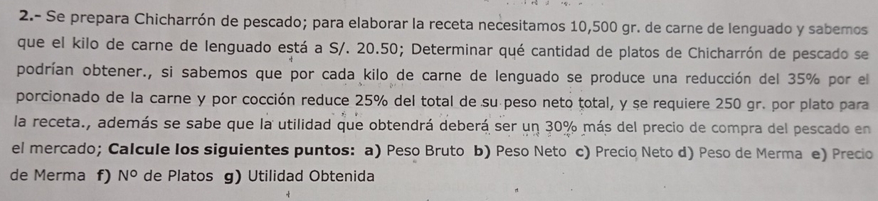 2.- Se prepara Chicharrón de pescado; para elaborar la receta necesitamos 10,500 gr. de carne de lenguado y sabemos 
que el kilo de carne de lenguado está a S/. 20.50; Determinar qué cantidad de platos de Chicharrón de pescado se 
podrían obtener., si sabemos que por cada kilo de carne de lenguado se produce una reducción del 35% por el 
porcionado de la carne y por cocción reduce 25% del total de su peso neto total, y se requiere 250 gr. por plato para 
la receta., además se sabe que la utilidad que obtendrá deberá ser un 30% más del precio de compra del pescado en 
el mercado; Calcule los siguientes puntos: a) Peso Bruto b) Peso Neto c) Precio Neto d) Peso de Merma e) Precio 
de Merma f) N° de Platos g) Utilidad Obtenida