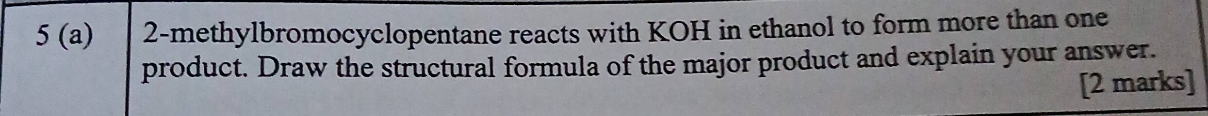 5 (a) 2 -methylbromocyclopentane reacts with KOH in ethanol to form more than one 
product. Draw the structural formula of the major product and explain your answer. 
[2 marks]