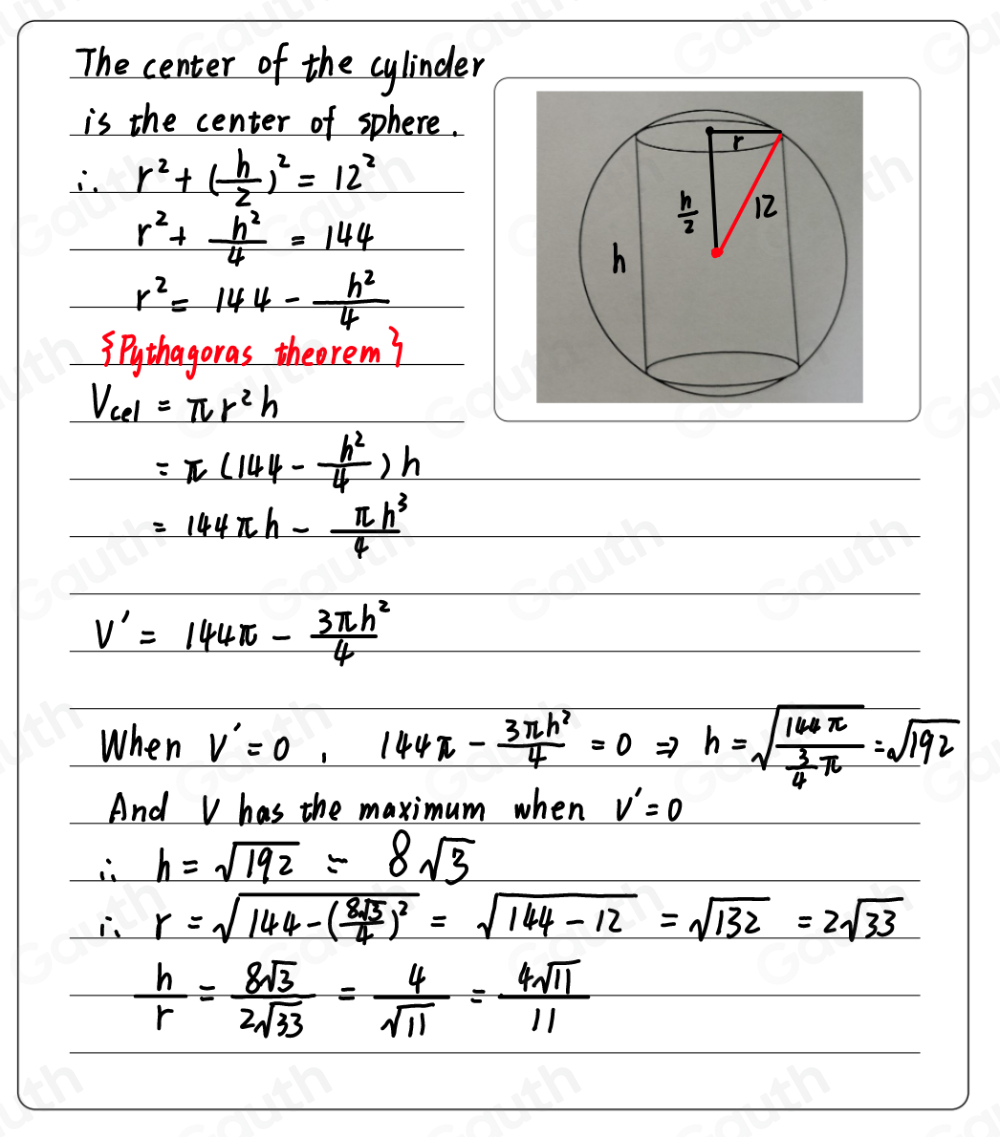 The center of the cylinder 
is the center of sphere. 
i. r^2+( h/2 )^2=12^2
r^2+ h^2/4 =144
r^2=144- h^2/4 
3.pythagoras theerem
V_cel=π r^2h
=π (144- h^2/4 )h
=144π h- π h^3/4 
V'=144π - 3π h^2/4 
When V'=0, 144π - 3π h^2/4 =0 Rightarrow h=sqrt(frac 168π ) 3/4 π =sqrt(192)
And V has the maximum when V'=0
∴ h=sqrt(192)=8sqrt(3)
∴ r=sqrt(144-(frac 8sqrt 3)4)^2=sqrt(144-12)=sqrt(132)=2sqrt(33)
 h/r = 8sqrt(3)/2sqrt(33) = 4/sqrt(11) = 4sqrt(11)/11 