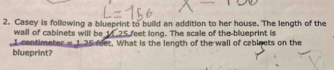 Casey is following a blueprint to build an addition to her house. The length of the 
wall of cabinets will be 11.25 feet long. The scale of the blueprint is
1 centimeter =1.25 feet. What is the length of the wall of cabinets on the 
blueprint?