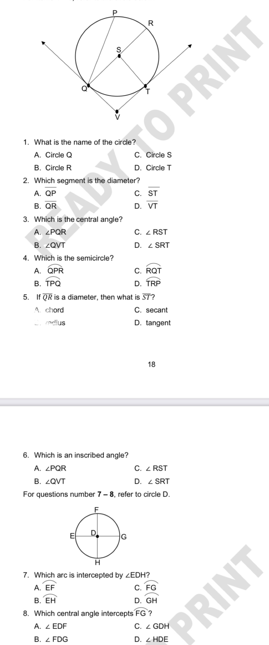 What is the name of the circle?
A. Circle Q C. Circle S
B. Circle R D. Circle T
2. Which segment is the diameter?
A. overline QP C. overline ST
B. overline QR D. overline VT
3. Which is the central angle?
A. ∠ PQR C. ∠ RST
B. ∠ QVT D. ∠ SRT
4. Which is the semicircle?
A. widehat QPR C. widehat RQT
B. widehat TPQ D. widehat TRP
5. If overline QR is a diameter, then what is overline ST 7
A. chord C. secant
radius D. tangent
18
6. Which is an inscribed angle?
A. ∠ PQR C. ∠ RST
B. ∠ QVT D. ∠ SRT
For questions number 7-8 , refer to circle D.
7. Which arc is intercepted by ∠ EDH?
A. widehat EF C. overline FG
B. widehat EH widehat GH
D.
8. Which central angle intercepts widehat FG ?
A. ∠ EDF C. ∠ GDH 、 I
B. ∠ FDG D. ∠ HDE