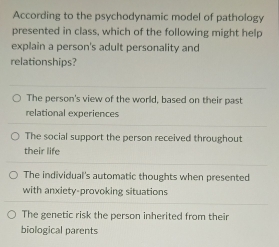 According to the psychodynamic model of pathology
presented in class, which of the following might help
explain a person's adult personality and
relationships?
The person's view of the world, based on their past
relational experiences
The social support the person received throughout
their life
The individual's automatic thoughts when presented
with anxiety-provoking situations
The genetic risk the person inherited from their
biological parents