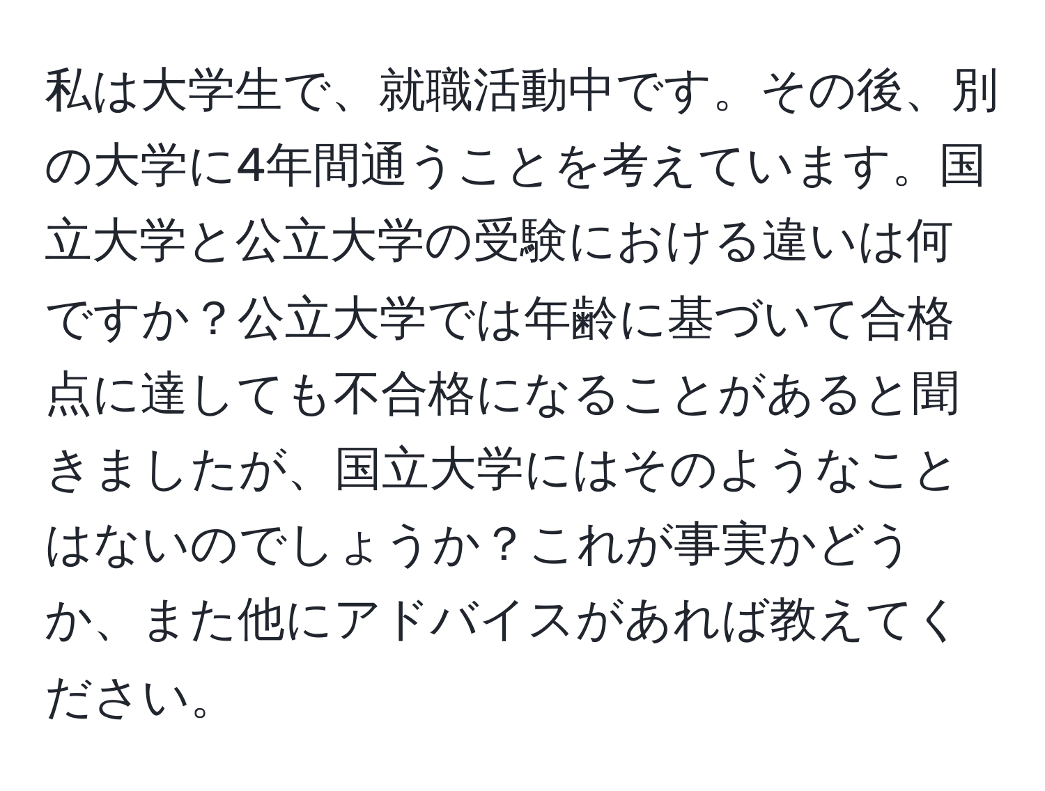 私は大学生で、就職活動中です。その後、別の大学に4年間通うことを考えています。国立大学と公立大学の受験における違いは何ですか？公立大学では年齢に基づいて合格点に達しても不合格になることがあると聞きましたが、国立大学にはそのようなことはないのでしょうか？これが事実かどうか、また他にアドバイスがあれば教えてください。