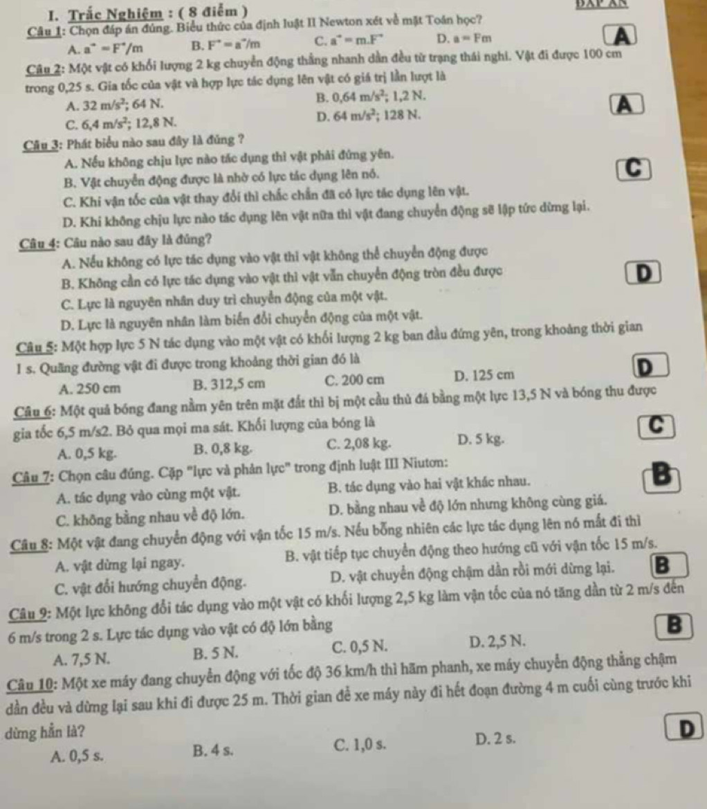 Trắc Nghiệm : ( 8 điểm )
Câu 1: Chọn đáp án đúng. Biểu thức của định luật II Newton xét về mặt Toán học?
A. a^(to)=F^(to)/m B. F^(to)=a^(to)/m C. a^(to)=m.F^(to) D. a=Fm
A
Câu 2: Một vật có khối lượng 2 kg chuyển động thắng nhanh dần đều từ trạng thái nghi. Vật đi được 100 cm
trong 0,25 s. Gia tốc của vật và hợp lực tác dụng lên vật có giá trị lần lượt là
A. 32m/s^2; 64 N. B. 0.64m/s^2;1.2N.
D. 64m/s^2
A
C. 6,4m/s^2 :12,8 N; 128 N.
Câu 3: Phát biểu nào sau đây là đủng ?
A. Nếu không chịu lực nào tác dụng thì vật phải đứng yên.
B. Vật chuyển động được là nhờ có lực tác dụng lên nó.
C
C. Khi vận tốc của vật thay đổi thì chắc chấn đã có lực tác dụng lên vật.
D. Khi không chịu lực nào tác dụng lên vật nữa thì vật đang chuyển động sẽ lập tức dừng lại.
Câu 4: Câu nào sau đây là đúng?
A. Nếu không có lực tác dụng vào vật thi vật không thể chuyển động được
B. Không cần có lực tác dụng vào vật thì vật vẫn chuyển động tròn đều được
D
C. Lực là nguyên nhân duy trì chuyển động của một vật.
D. Lực là nguyên nhân làm biến đổi chuyển động của một vật.
Câu 5: Một hợp lực 5 N tác dụng vào một vật có khối lượng 2 kg ban đầu đứng yên, trong khoảng thời gian
1 s. Quãng đường vật đi được trong khoảng thời gian đó là
A. 250 cm B. 312,5 cm C. 200 cm D. 125 cm
D
Câu 6: Một quả bóng đang nằm yên trên mặt đất thì bị một cầu thủ đá bằng một lực 13,5 N và bóng thu được
gia tốc 6,5 m/s2. Bỏ qua mọi ma sát. Khối lượng của bóng là C
A. 0,5 kg. B. 0,8 kg. C. 2,08 kg. D. 5 kg.
Câu 7: Chọn câu đúng. Cặp "lực và phản lực" trong định luật III Niutơn:
A. tác dụng vào cùng một vật. B. tác dụng vào hai vật khác nhau. :
C. không bằng nhau về độ lớn. D. bằng nhau về độ lớn nhưng không cùng giá.
Câu 8: Một vật đang chuyển động với vận tốc 15 m/s. Nếu bống nhiên các lực tác dụng lên nó mất đi thì
A. vật dừng lại ngay. B. vật tiếp tục chuyển động theo hướng cũ với vận tốc 15 m/s.
C. vật đổi hướng chuyển động. D. vật chuyển động chậm dần rồi mới dừng lại. B
Câu 9: Một lực không đổi tác dụng vào một vật có khối lượng 2,5 kg làm vận tốc của nó tăng dần từ 2 m/s đến
6 m/s trong 2 s. Lực tác dụng vào vật có độ lớn bằng
B
A. 7,5 N. B. 5 N. C. 0,5 N. D. 2,5 N.
Câu 10: Một xe máy đang chuyển động với tốc độ 36 km/h thì hãm phanh, xe máy chuyển động thẳng chậm
dần đều và dừng lại sau khi đi được 25 m. Thời gian để xe máy này đi hết đoạn đường 4 m cuối cùng trước khi
dừng hẳn là? D
A. 0,5 s. B. 4 s. C. 1,0 s. D. 2 s.