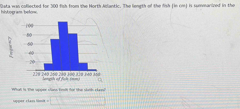 Data was collected for 300 fish from the North Atlantic. The length of the fish (in cm) is summarized in the
histogram below.
What is the upper class limit for the sixth class?
upper class limit