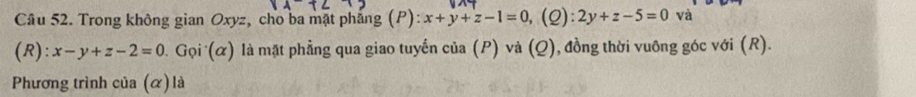 Cầu 52. Trong không gian Oxyz, cho ba mặt pháng (P) x+y+z-1=0 (Q) 2y+z-5=0 và
(R): x-y+z-2=0 1. Gọi (α) là mặt phẳng qua giao tuyển của (P) và (Q), đồng thời vuông góc với (R).
Phương trình của (α)là