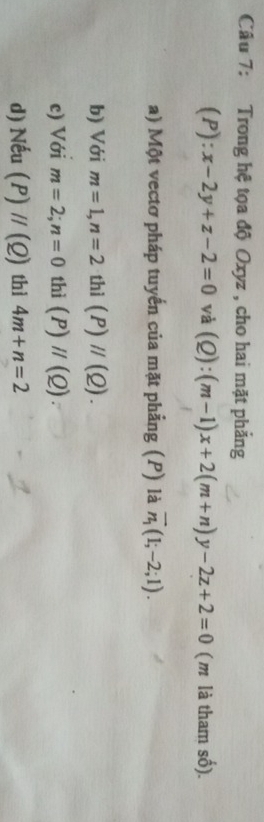 Trong hệ tọa độ Oxyz , cho hai mặt phẳng 
(P): x-2y+z-2=0 và (Q):(m-1)x+2(m+n)y-2z+2=0 (m là tham số). 
a) Một vectơ pháp tuyến của mặt phẳng (P) là vector n_1(1;-2;1). 
b) Với m=1, n=2 thì (P)//(Q). 
c) Với m=2; n=0 thì (P)parallel (Q)
d) Nếu (P)//(Q) thì 4m+n=2