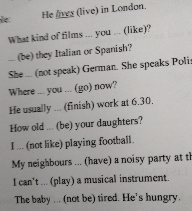 e:
He lives (live) in London.
What kind of films ... you ... (like)?
... (be) they Italian or Spanish?
She ... (not speak) German. She speaks Polis
Where ... you ... (go) now?
He usually ... (finish) work at 6.30.
How old ... (be) your daughters?
I ... (not like) playing football.
My neighbours ... (have) a noisy party at th
I can’t ... (play) a musical instrument.
The baby ... (not be) tired. He’s hungry.