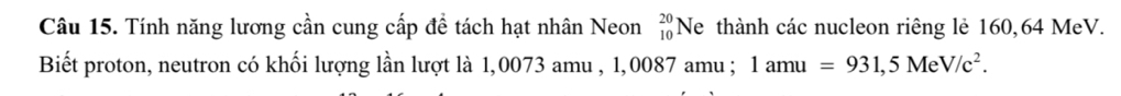 Tính năng lương cần cung cấp đề tách hạt nhân Neon beginarrayr 20 10endarray Ne thành các nucleon riêng lẻ 160,64 MeV. 
Biết proton, neutron có khối lượng lần lượt là 1,0073 amu , 1,0087 amu ; 1amu=931,5MeV/c^2.