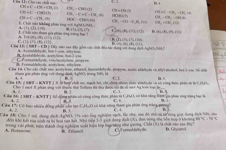 Cầu 12: Cho các chất sau : C. 3. D. 4
CH=C-CH=CH_2(l) CH3-CHO(2) CH=CH(3)
CH=C-CHO(5) CH,-C=C-CH,(6) HCHO(7) CH=C-CH_2-CH_3(4)
CH=C-CH,(9) HOC-CHO(10)
CH_3-CH_2-OH(8)
1. Chất nào không phản ứng với AgNO_3/NH_3: CH_3-CO-C_2H_5(II) CH_2=CH_2(12)
A.(1),(2),(10). B, (1),(3),(7). C. (6),(8),(11),(12). D. (6),(8),(9),(11)
2. Chất nào tham gia phản ứng tráng bạc ?
A. Trừ (6). 8),(11),(12).
B. (2),(5),(7),(10).
C. (1),(5),(8),(12).
D. (4),(6),(8),(11).
Câu 13: SBT-CD # Dãy nào sau đây gồm các chất đều tác dụng với dung dịch AgNO_3/NH_3?
A. Acetaldehyde, but-1-yne, ethylene.
B. Acetaldehyde, acetylene, but-2-yne.
C. Formaldehyde, vinylacetylene, propyne.
D. Formaldehyde, acetylene, ethylene.
Câu 14. Cho các chất sau: acetylene, ethanol, benzaldehyde, propyne, acetic aldehyde và allyl alcohol, but-2-yne. Số chất
tham gia phản ứng với dung dịch AgNO_3 trong NH_3 là
A. 4. B. 3 C. 2. D. 5.
Câu 15: (SBT-KNTT)* la là hợp chất no, mạch hở, chỉ chứa nhóm chức aldehyde và có công thức phân tử là C_3H_4O_2.
Cho 1 mol X phản ứng với thuốc thử Tollens thì thu được tối đa số mol Ag kim loại là
A. 1. B. 2. C. 3. D. 4
Câu 16:  S BT-KNTT  Số đồng phân có cùng công thức phân từ C_4H_8O , có khả năng tham gia phản ứng tráng bạc là
A. 2. B. 3. C. 4. D. 1.
* Câu 17: Có bao nhiêu đồng phân cầu tạo C_5H_10O có khả năng tham gia phản ứng tráng gượng? D. 5.
A. 2. B. 3. C. 4.
Câu 18: Cho 1 mL dung dịch AgNO_31% vào ống nghiệm sạch, lắc nhẹ, sau đó nhỏ từ từ từng giọt dung dịch NH_3 cho
đến khi kết tủa sinh ra bị hoà tan hết. Nhỏ tiếp 3-5 5 giọt dung dịch (X), đun nộng nhẹ hỗn hợp ở khoảng 60°C-70°C
trong vài phút, trên thành ông nghiệm xuất hiện lớp bạo sáng như gương. Chất (X) là chất nào sau dây?
A. Butanone. B. Ethanol. C.Formaldehyde. D. Glycerol.