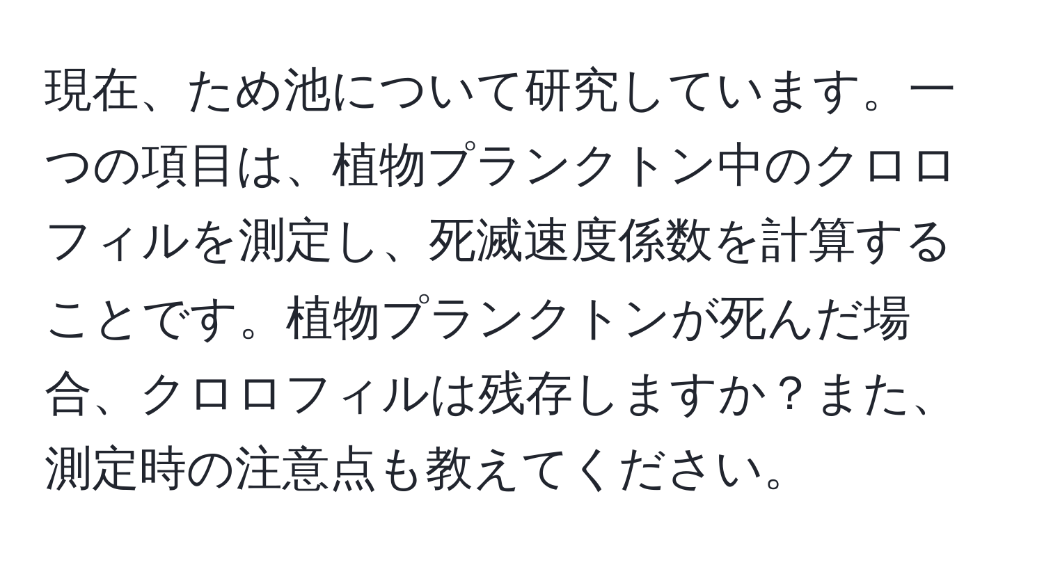 現在、ため池について研究しています。一つの項目は、植物プランクトン中のクロロフィルを測定し、死滅速度係数を計算することです。植物プランクトンが死んだ場合、クロロフィルは残存しますか？また、測定時の注意点も教えてください。