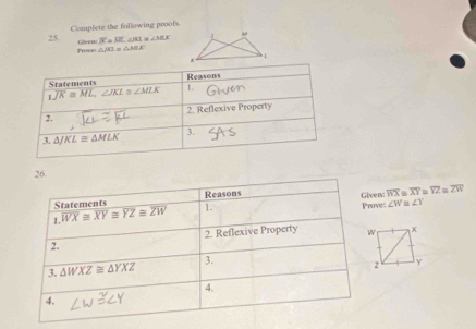 Complete the following proofs
Poce Glven: 3^.=12.∠ m ∠ MLK M
△ JB=△ ABEK
hì
26.
Statements Reasons
Given: overline WX overline XY≌ overline YZ≌ overline ZW
1. overline WX≌ overline XY≌ overline YZ≌ overline ZW 1. Proves ∠ W ∠ Y
2. 2. Reflexive Property 
3. △ WXZ≌ △ YXZ 3.
4.
4.