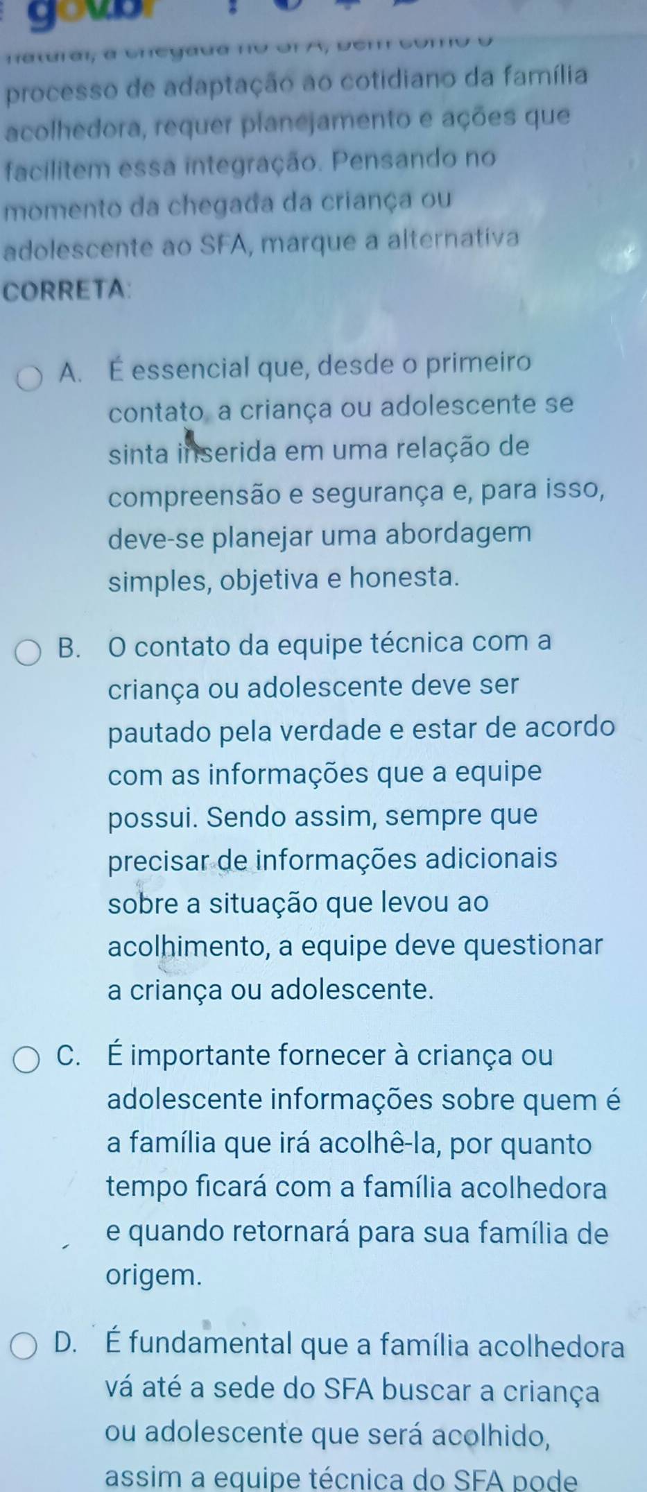 goub
natrai, a cnegaua n e u
processo de adaptação ao cotidiano da família
acolhedora, requer planejamento e ações que
facilitem essa integração. Pensando no
momento da chegada da criança ou
adolescente ao SFA, marque a alternativa
CORRETA:
A. É essencial que, desde o primeiro
contato, a criança ou adolescente se
sinta inserida em uma relação de
compreensão e segurança e, para isso,
deve-se planejar uma abordagem
simples, objetiva e honesta.
B. O contato da equipe técnica com a
criança ou adolescente deve ser
pautado pela verdade e estar de acordo
com as informações que a equipe
possui. Sendo assim, sempre que
precisar de informações adicionais
sobre a situação que levou ao
acolhimento, a equipe deve questionar
a criança ou adolescente.
C. É importante fornecer à criança ou
adolescente informações sobre quem é
a família que irá acolhê-la, por quanto
tempo ficará com a família acolhedora
e quando retornará para sua família de
origem.
D. É fundamental que a família acolhedora
vá até a sede do SFA buscar a criança
ou adolescente que será acolhido,
assim a equipe técnica do SFA pode