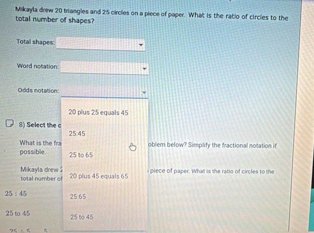 Mikayla drew 20 triangles and 25 circles on a piece of paper. What is the ratio of circles to the
total number of shapes?
Total shapes:
Word notation:
Odds notation:
20 plus 25 equals 45
8) Select the c
25:45
What is the fra oblem below? Simplify the fractional notation if
possible. 25 to 65
Mikayla drew 2 i piece of paper. What is the ratio of circles to the
total number of 20 plus 45 equals 65
25:45 25:65
25 to 45 25 to 45
25/ 5 5