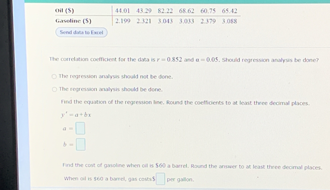 Send data to Excel
The correlation coefficient for the data is r=0.852 and alpha =0.05. Should regression analysis be done?
The regression analysis should not be done.
The regression analysis should be done.
Find the equation of the regression line. Round the coefficients to at least three decimal places.
y'=a+bx
a=□
b=□
Find the cost of gasoline when oil is $60 a barrel. Round the answer to at least three decimal places.
When oil is $60 a barrel, gas costs $ □ per gallon.